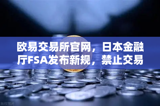 欧易交易所官网，日本金融厅FSA发布新规，禁止交易所提供高杠杆合约