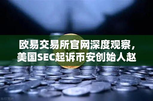 欧易交易所官网深度观察，美国SEC起诉币安创始人赵长鹏，指控其隐瞒交易控制权
