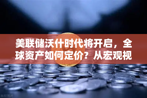 美联储沃什时代将开启，全球资产如何定价？从宏观视角看欧易交易所官网的投资逻辑