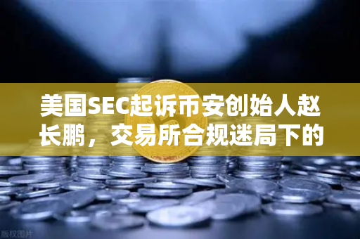 美国SEC起诉币安创始人赵长鹏，交易所合规迷局下的投资警示
