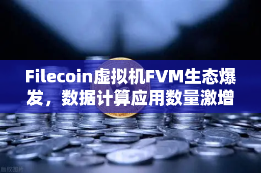 Filecoin虚拟机FVM生态爆发，数据计算应用数量激增背后的价值重构
