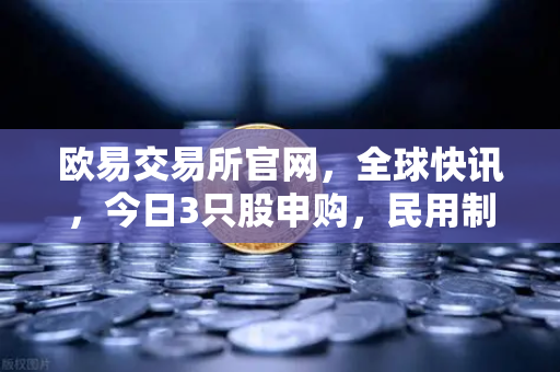 欧易交易所官网，全球快讯，今日3只股申购，民用制冰机龙头领衔