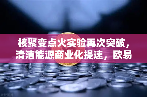 核聚变点火实验再次突破，清洁能源商业化提速，欧易交易所下载开启新投资时代