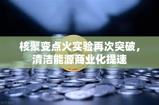 核聚变点火实验再次突破，清洁能源商业化提速