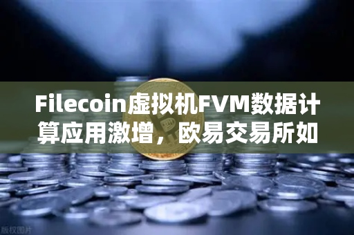 Filecoin虚拟机FVM数据计算应用激增，欧易交易所如何赋能去中心化存储新生态？