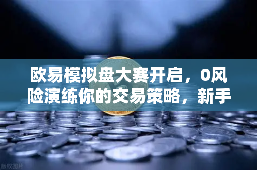 欧易模拟盘大赛开启，0风险演练你的交易策略，新手进阶必备指南