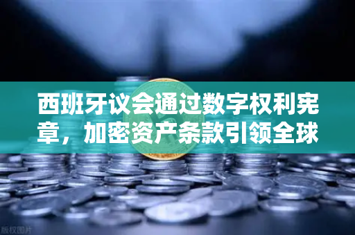 西班牙议会通过数字权利宪章，加密资产条款引领全球数字治理新范式