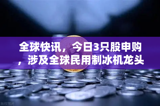 全球快讯,今日3只股申购,涉及全球民用制冰机龙头—欧易交易所官网深度解析-第1张图片-欧易交易所 全球快讯,今日3只股申购,涉及全球民用制冰机龙头—欧易交易所官网深度解析-第1张图片-欧易交易所