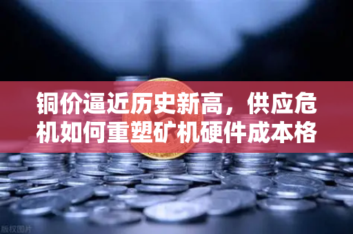 铜价逼近历史新高，供应危机如何重塑矿机硬件成本格局