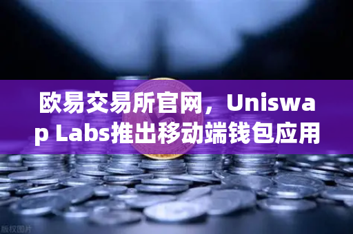 欧易交易所官网，Uniswap Labs推出移动端钱包应用，内置DApp浏览器，开启DeFi新纪元