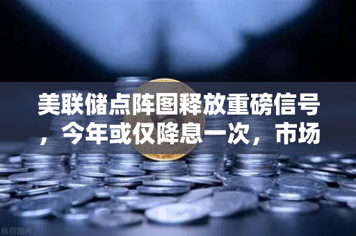 美联储点阵图释放重磅信号，今年或仅降息一次，市场预期急剧降温