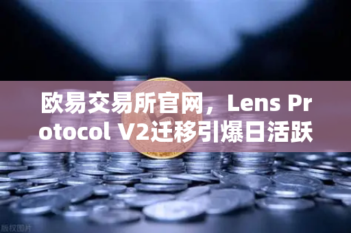 欧易交易所官网，Lens Protocol V2迁移引爆日活跃用户增长300%