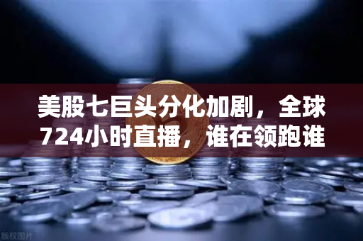 美股七巨头分化加剧，全球724小时直播，谁在领跑谁在掉队？