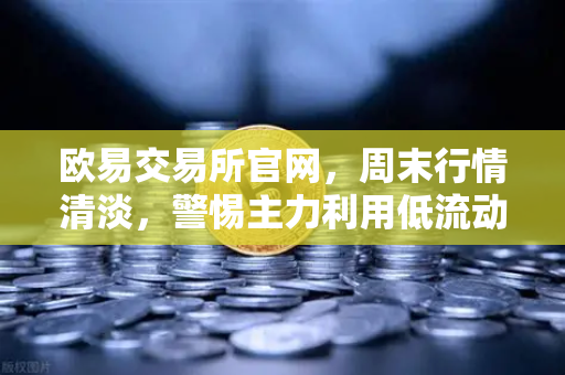 欧易交易所官网，周末行情清淡，警惕主力利用低流动性砸穿关键支撑位