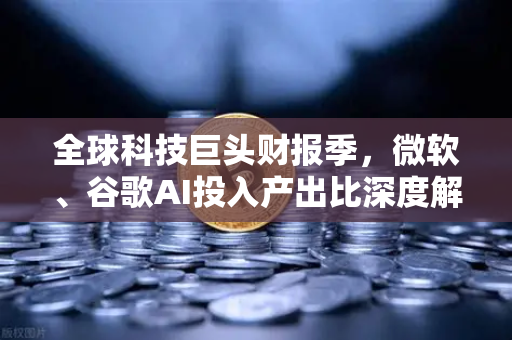 全球科技巨头财报季，微软、谷歌AI投入产出比深度解析