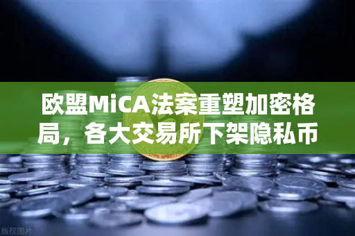 欧盟MiCA法案重塑加密格局，各大交易所下架隐私币，合规成行业新标尺
