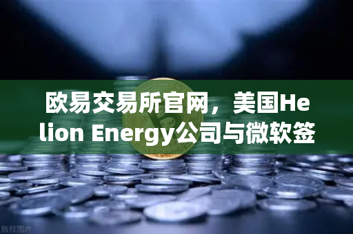 欧易交易所官网，美国Helion Energy公司与微软签订核聚变供电协议，能源革命或将重塑数字资产交易格局
