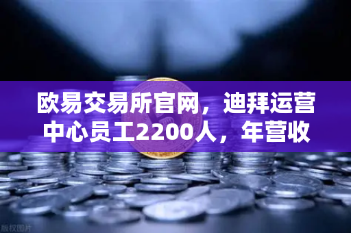 欧易交易所官网，迪拜运营中心员工2200人，年营收突破10亿美元，合规化进程加速