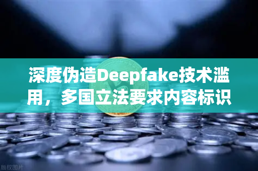 深度伪造Deepfake技术滥用，多国立法要求内容标识，欧易交易所下载安全警示