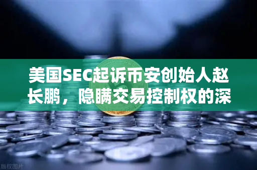 美国SEC起诉币安创始人赵长鹏，隐瞒交易控制权的深层影响与行业反思