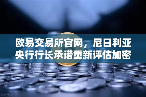 欧易交易所官网，尼日利亚央行行长承诺重新评估加密货币立场，全球数字资产格局或迎重大转变