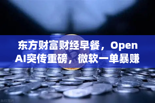 东方财富财经早餐，OpenAI突传重磅，微软一单暴赚8300亿，全球科技股迎来新变局