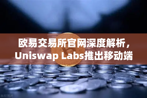 欧易交易所官网深度解析，Uniswap Labs推出移动端钱包应用，内置DApp浏览器
