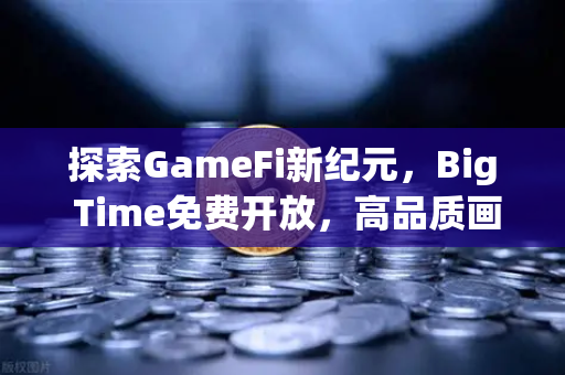 探索GameFi新纪元，Big Time免费开放，高品质画面引领链游变革