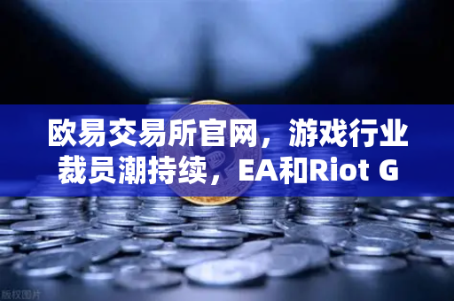 欧易交易所官网，游戏行业裁员潮持续，EA和Riot Games均宣布大规模裁员