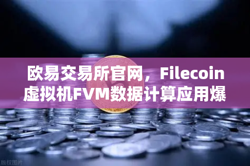 欧易交易所官网，Filecoin虚拟机FVM数据计算应用爆发式增长，Web3生态迎来新拐点