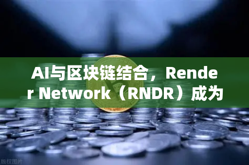 AI与区块链结合，Render Network（RNDR）成为AI算力龙头—深度解析与应用前景
