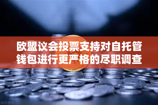 欧盟议会投票支持对自托管钱包进行更严格的尽职调查，欧易交易所官网解读加密合规新动向