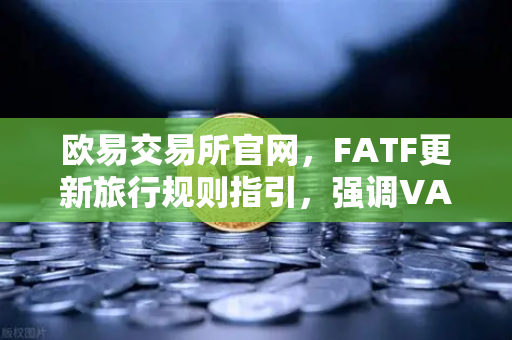 欧易交易所官网，FATF更新旅行规则指引，强调VASP需共享受益所有人信息