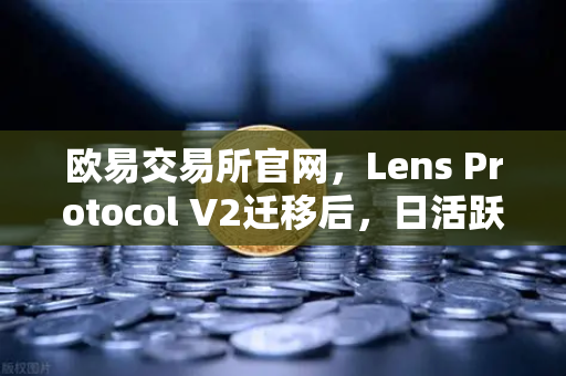 欧易交易所官网，Lens Protocol V2迁移后，日活跃用户数增长300%背后的生态革新