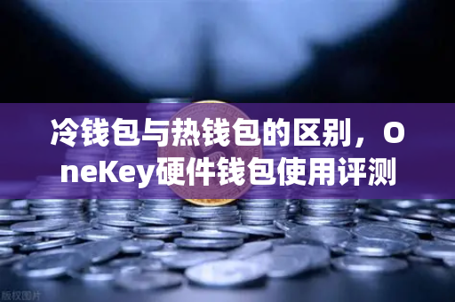 冷钱包与热钱包的区别，OneKey硬件钱包使用评测