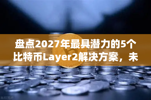 盘点2027年最具潜力的5个比特币Layer2解决方案，未来生态的基石