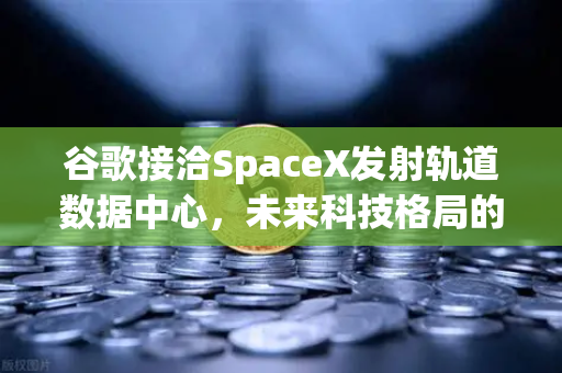 谷歌接洽SpaceX发射轨道数据中心，未来科技格局的颠覆性变革