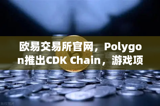 欧易交易所官网，Polygon推出CDK Chain，游戏项目大规模部署引领区块链新浪潮