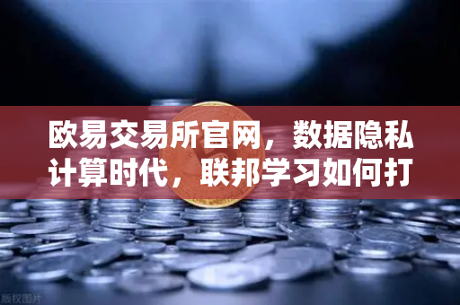 欧易交易所官网，数据隐私计算时代，联邦学习如何打破数据孤岛？