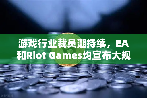 游戏行业裁员潮持续，EA和Riot Games均宣布大规模裁员，行业寒冬下的生存法则