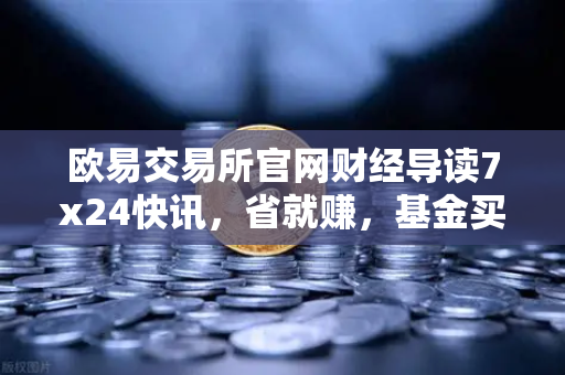 欧易交易所官网财经导读7x24快讯，省就赚，基金买入费1折起，投资新机遇不容错过