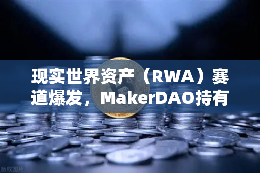现实世界资产（RWA）赛道爆发，MakerDAO持有的美国国债规模突破历史新高