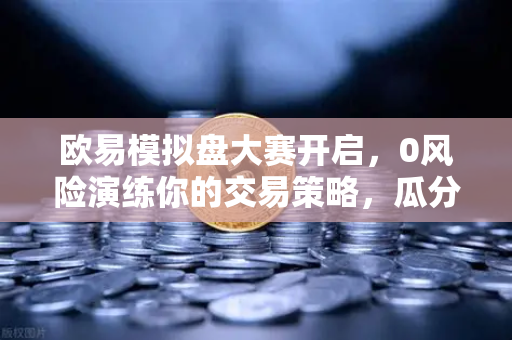 欧易模拟盘大赛开启，0风险演练你的交易策略，瓜分百万奖金