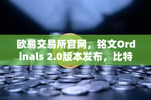 欧易交易所官网，铭文Ordinals 2.0版本发布，比特币生态再迎新叙事