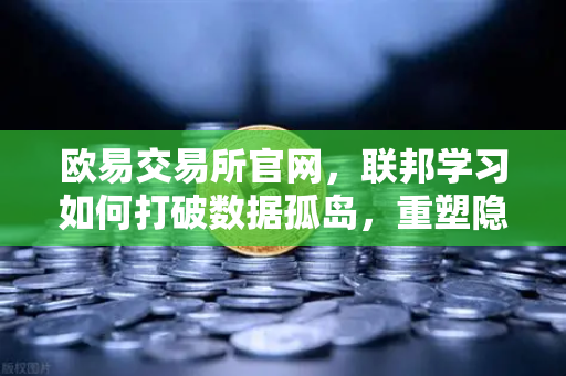 欧易交易所官网，联邦学习如何打破数据孤岛，重塑隐私计算新格局