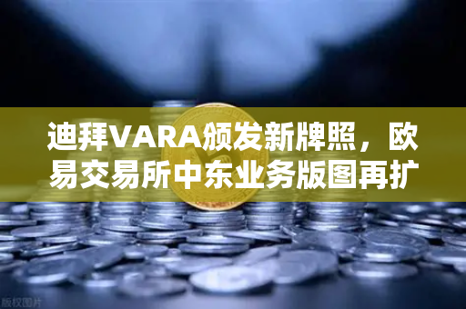 迪拜VARA颁发新牌照，欧易交易所中东业务版图再扩张，全球化战略加速落地
