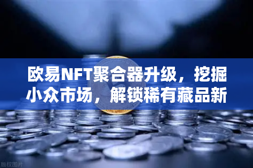 欧易NFT聚合器升级，挖掘小众市场，解锁稀有藏品新维度