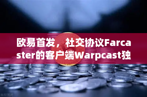欧易首发，社交协议Farcaster的客户端Warpcast独家上线，重塑去中心化社交新格局