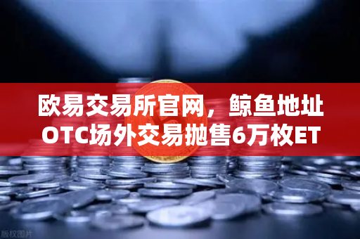 欧易交易所官网，鲸鱼地址OTC场外交易抛售6万枚ETH，交易量异常预警深度解析