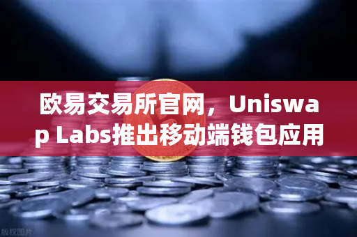 欧易交易所官网，Uniswap Labs推出移动端钱包应用，内置DApp浏览器引领DeFi新趋势